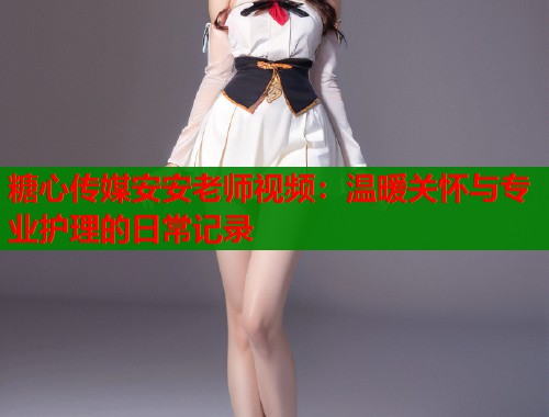糖心传媒安安老师视频：温暖关怀与专业护理的日常记录  第1张