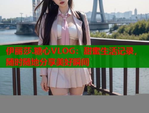 伊丽莎.糖心VLOG：甜蜜生活记录，随时随地分享美好瞬间  第1张