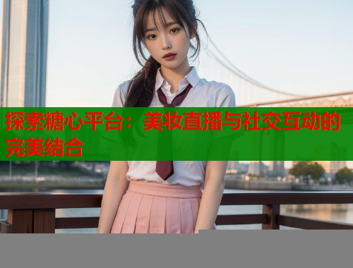 探索糖心平台：美妆直播与社交互动的完美结合  第1张