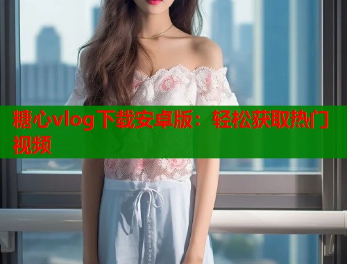 糖心vlog下载安卓版：轻松获取热门视频  第1张