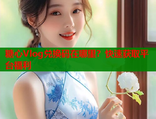 糖心Vlog兑换码在哪里？快速获取平台福利  第1张