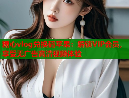 糖心vlog兑换码苹果：解锁VIP会员，享受无广告高清视频体验  第1张