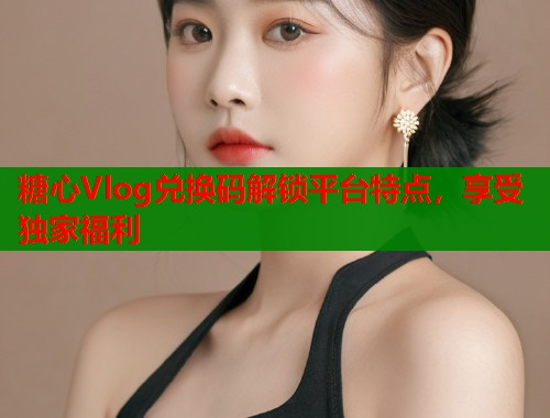 糖心Vlog兑换码解锁平台特点，享受独家福利  第1张