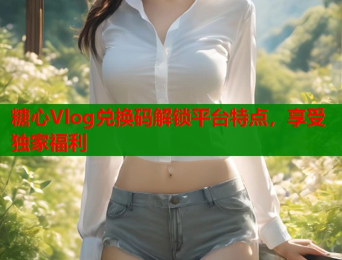 糖心Vlog兑换码解锁平台特点，享受独家福利  第2张