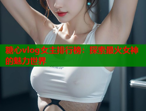 糖心vlog女主排行榜：探索最火女神的魅力世界  第2张