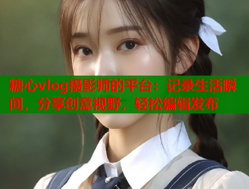 糖心vlog摄影师的平台：记录生活瞬间，分享创意视野，轻松编辑发布  第1张