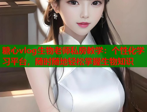 糖心vlog生物老师私房教学：个性化学习平台，随时随地轻松掌握生物知识  第2张