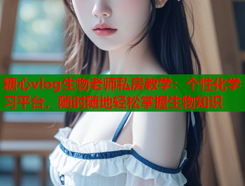 糖心vlog生物老师私房教学：个性化学习平台，随时随地轻松掌握生物知识  第1张