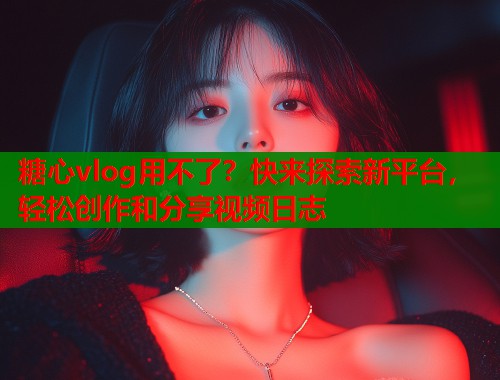 糖心vlog用不了？快来探索新平台，轻松创作和分享视频日志  第1张