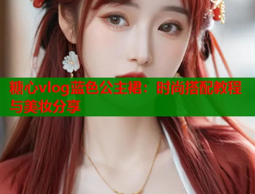 糖心vlog蓝色公主裙：时尚搭配教程与美妆分享  第1张