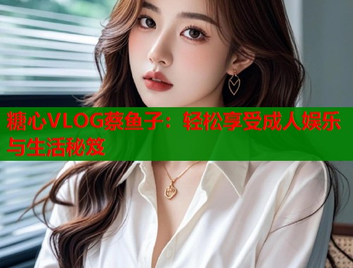 糖心VLOG蔡鱼子：轻松享受成人娱乐与生活秘笈  第2张