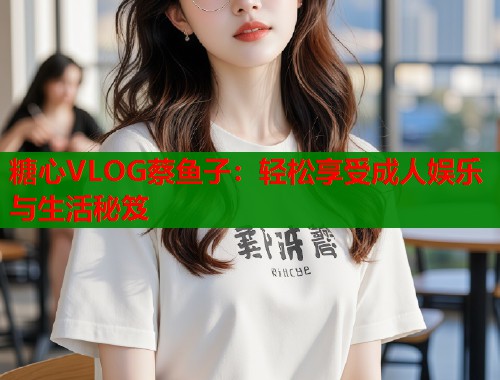 糖心VLOG蔡鱼子：轻松享受成人娱乐与生活秘笈  第1张