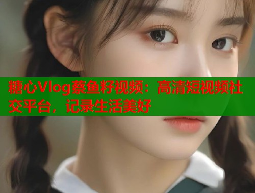糖心Vlog蔡鱼籽视频：高清短视频社交平台，记录生活美好  第1张