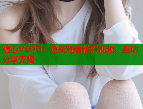 糖心VLOG：免费观看精彩视频，互动分享无限  第1张