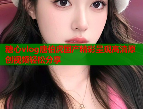 糖心vlog唐伯虎国产精彩呈现高清原创视频轻松分享  第1张
