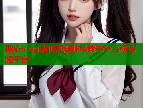 糖心vlog唐伯虎趣味早教亲子互动视频平台  第1张