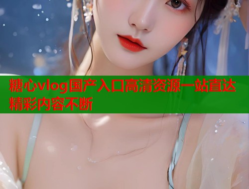 糖心vlog国产入口高清资源一站直达精彩内容不断  第1张