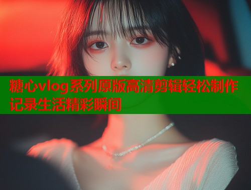 糖心vlog系列原版高清剪辑轻松制作记录生活精彩瞬间  第1张