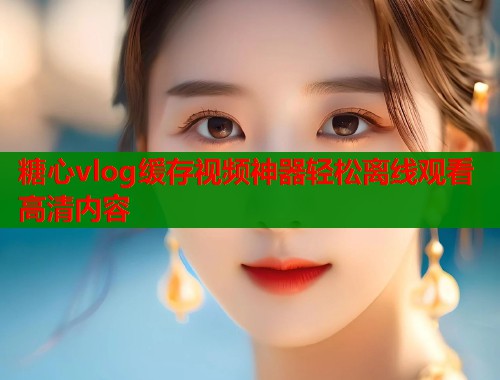 糖心vlog缓存视频神器轻松离线观看高清内容  第1张