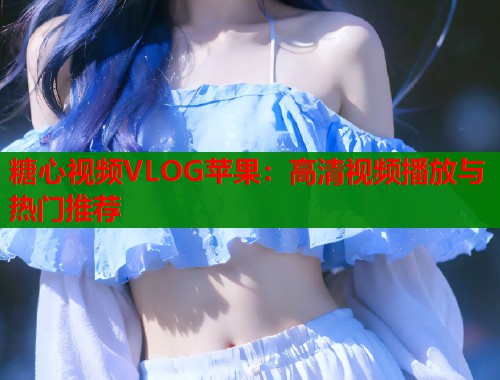 糖心视频VLOG苹果：高清视频播放与热门推荐  第1张