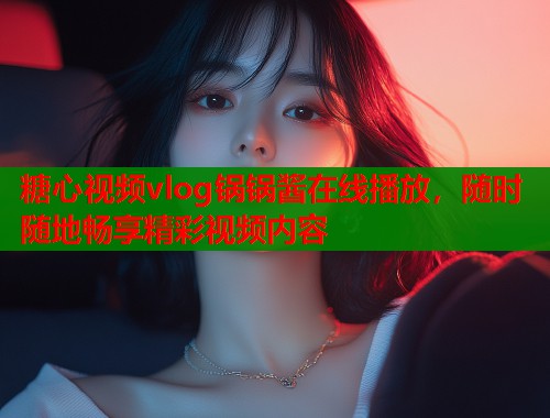 糖心视频vlog锅锅酱在线播放，随时随地畅享精彩视频内容  第2张