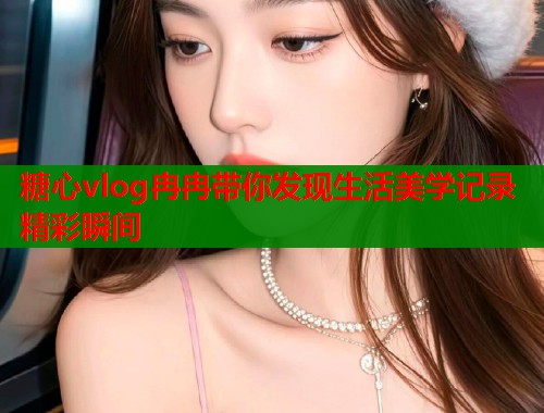 糖心vlog冉冉带你发现生活美学记录精彩瞬间  第1张