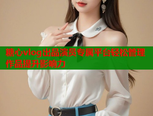 糖心vlog出品演员专属平台轻松管理作品提升影响力  第1张