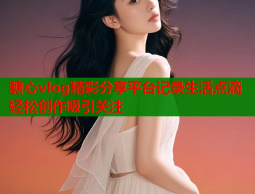 糖心vlog精彩分享平台记录生活点滴轻松创作吸引关注  第1张