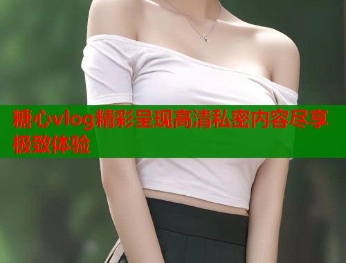 糖心vlog精彩呈现高清私密内容尽享极致体验  第2张