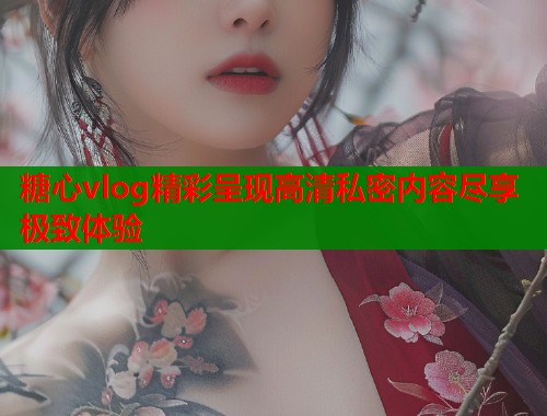 糖心vlog精彩呈现高清私密内容尽享极致体验  第1张