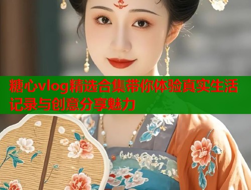 糖心vlog精选合集带你体验真实生活记录与创意分享魅力  第1张
