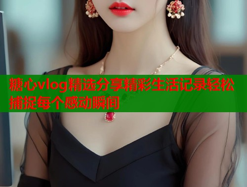 糖心vlog精选分享精彩生活记录轻松捕捉每个感动瞬间  第1张