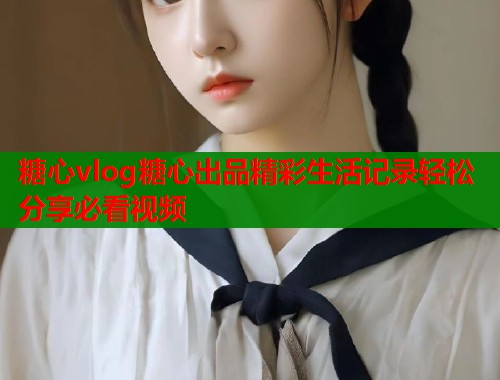 糖心vlog糖心出品精彩生活记录轻松分享必看视频  第1张