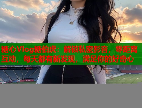 糖心Vlog糖伯虎：解锁私密影音，零距离互动，每天都有新发现，满足你的好奇心  第1张