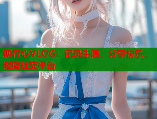 糖行心VLOG：记录生活，分享快乐，深度社交平台  第2张