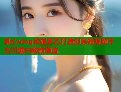 糖心vlog传媒多乙打造创意短视频平台引爆内容新潮流  第1张