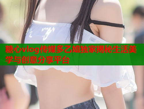 糖心vlog传媒多乙姐独家揭秘生活美学与创意分享平台  第1张