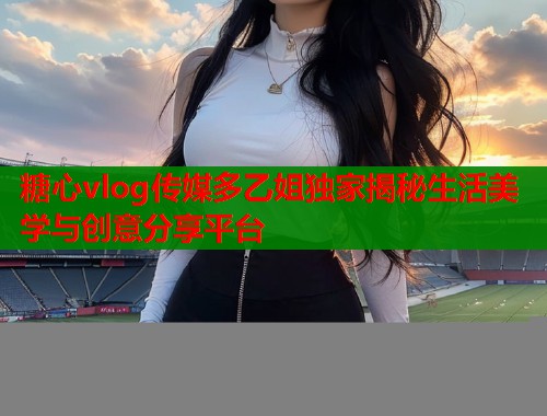 糖心vlog传媒多乙姐独家揭秘生活美学与创意分享平台  第2张