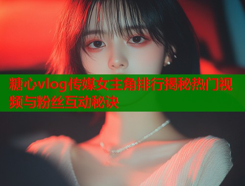 糖心vlog传媒女主角排行揭秘热门视频与粉丝互动秘诀  第1张