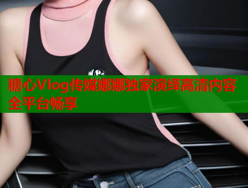 糖心Vlog传媒娜娜独家演绎高清内容全平台畅享  第1张