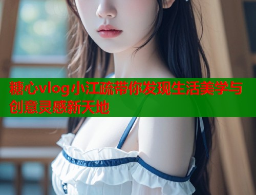 糖心vlog小江疏带你发现生活美学与创意灵感新天地  第1张