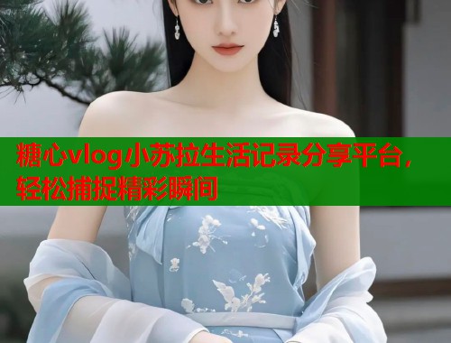 糖心vlog小苏拉生活记录分享平台，轻松捕捉精彩瞬间  第1张