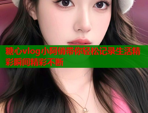 糖心vlog小阿俏带你轻松记录生活精彩瞬间精彩不断  第1张