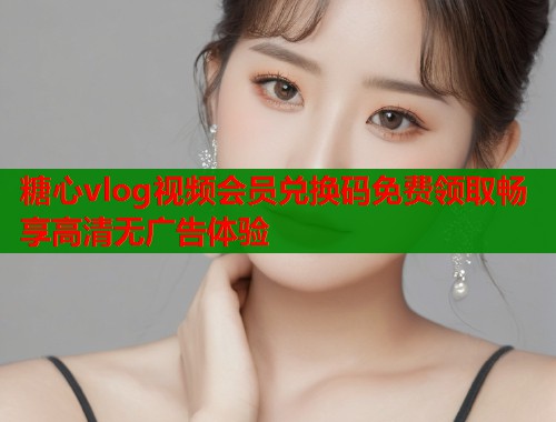 糖心vlog视频会员兑换码免费领取畅享高清无广告体验  第1张