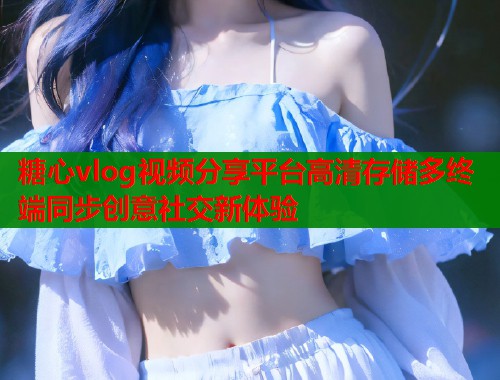 糖心vlog视频分享平台高清存储多终端同步创意社交新体验  第1张