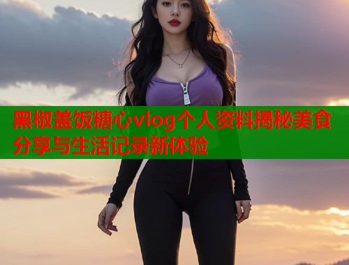黑椒盖饭糖心vlog个人资料揭秘美食分享与生活记录新体验  第1张