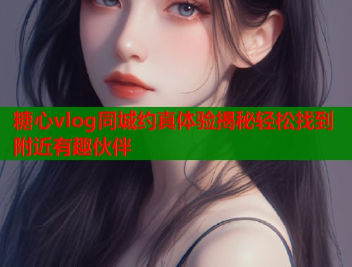糖心vlog同城约真体验揭秘轻松找到附近有趣伙伴  第1张