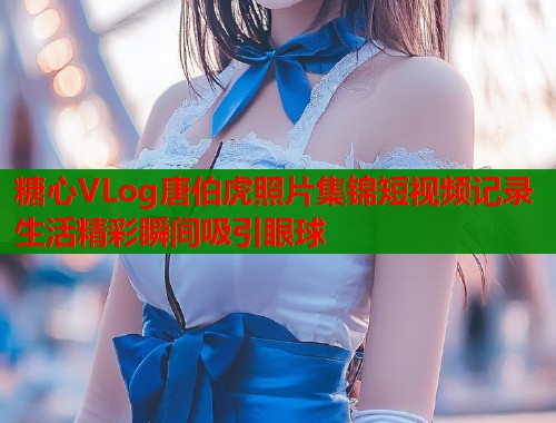 糖心VLog唐伯虎照片集锦短视频记录生活精彩瞬间吸引眼球  第1张
