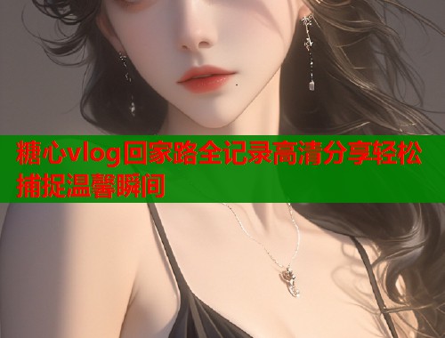 糖心vlog回家路全记录高清分享轻松捕捉温馨瞬间  第1张
