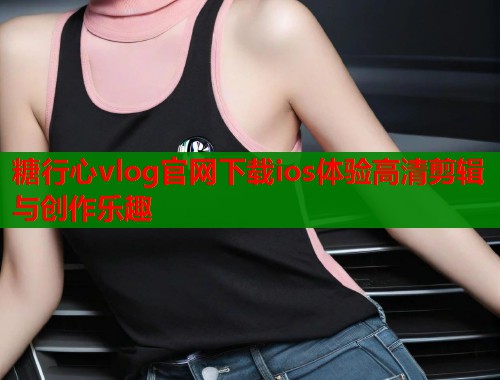 糖行心vlog官网下载ios体验高清剪辑与创作乐趣  第1张